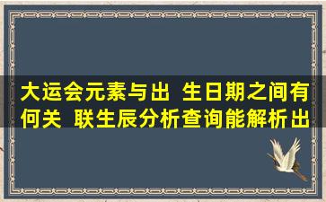 大运会元素与出  生日期之间有何关  联生辰分析查询能解析出哪些信息